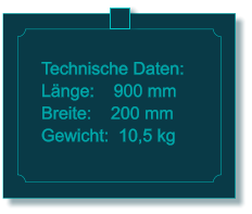 Technische Daten: Lnge:    900 mm Breite:    200 mm Gewicht:  10,5 kg